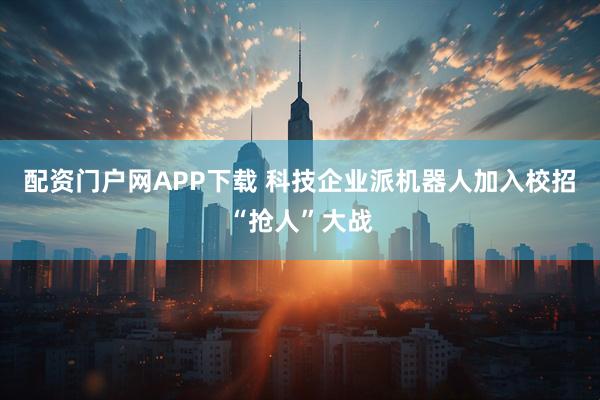 配资门户网APP下载 科技企业派机器人加入校招“抢人”大战
