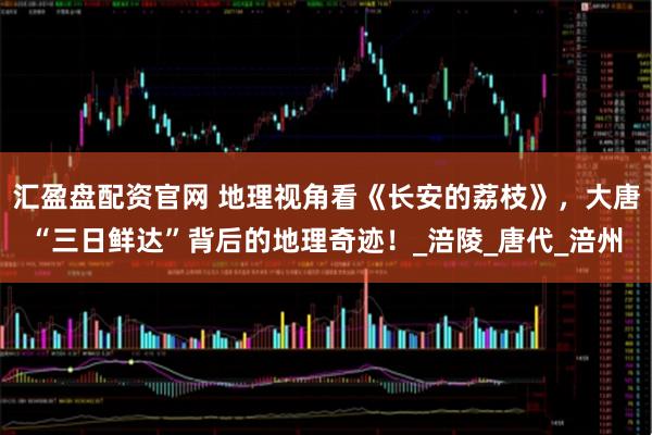 汇盈盘配资官网 地理视角看《长安的荔枝》,大唐“三日鲜达”背后的地理奇迹!_涪陵_唐代_涪州