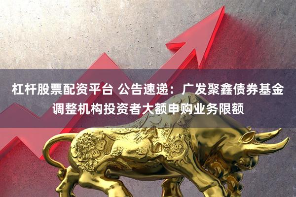 杠杆股票配资平台 公告速递：广发聚鑫债券基金调整机构投资者大额申购业务限额