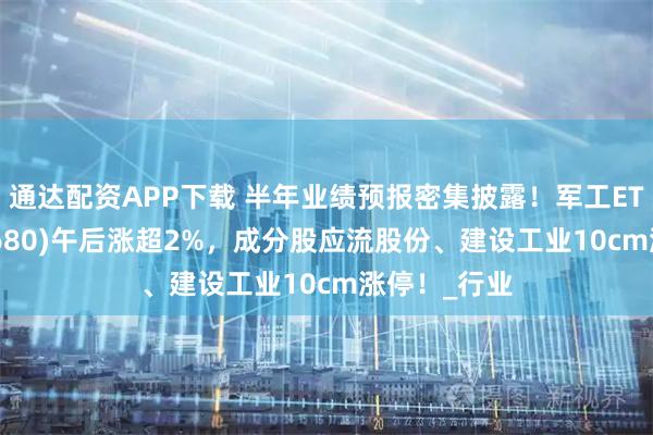 通达配资APP下载 半年业绩预报密集披露！军工ETF龙头(512680)午后涨超2%，成分股应流股份、建设工业10cm涨停！_行业