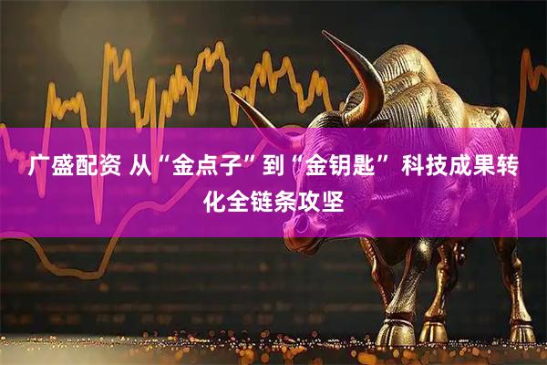 广盛配资 从“金点子”到“金钥匙” 科技成果转化全链条攻坚
