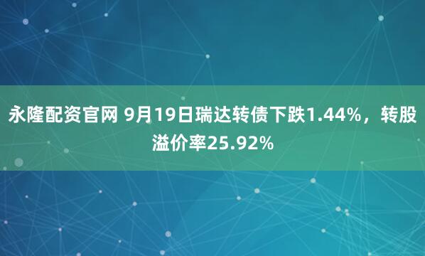 永隆配资官网 9月19日瑞达转债下跌1.44%，转股溢价率25.92%