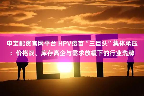 申宝配资官网平台 HPV疫苗“三巨头”集体承压：价格战、库存高企与需求放缓下的行业洗牌