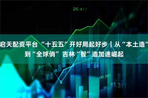 启天配资平台 “十五五”开好局起好步｜从“本土造”到“全球俏” 吉林“智”造加速崛起