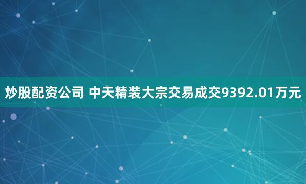 炒股配资公司 中天精装大宗交易成交9392.01万元