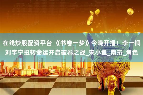 在线炒股配资平台 《书卷一梦》今晚开播！李一桐刘宇宁扭转命运开启破卷之战_宋小鱼_南珩_角色