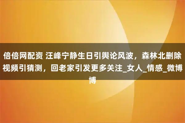倍倍网配资 汪峰宁静生日引舆论风波，森林北删除视频引猜测，回老家引发更多关注_女人_情感_微博