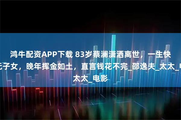 鸿牛配资APP下载 83岁蔡澜潇洒离世，一生快活无子女，晚年挥金如土，直言钱花不完_邵逸夫_太太_电影