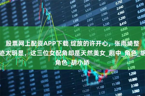 股票网上配资APP下载 绽放的许开心，张雨绮整容痕迹太明显，这三位女配角却是天然美女_剧中_角色_胡小娇