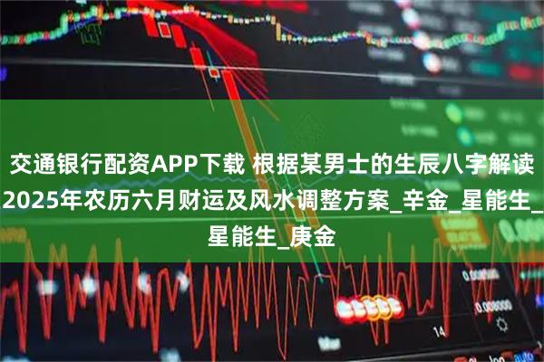 交通银行配资APP下载 根据某男士的生辰八字解读他在2025年农历六月财运及风水调整方案_辛金_星能生_庚金