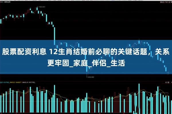 股票配资利息 12生肖结婚前必聊的关键话题，关系更牢固_家庭_伴侣_生活