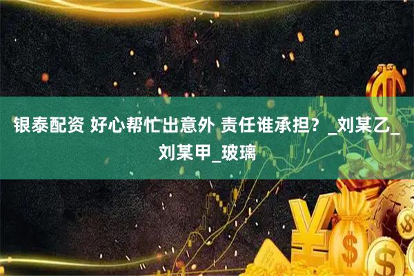 银泰配资 好心帮忙出意外 责任谁承担?_刘某乙_刘某甲_玻璃