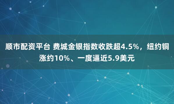 顺市配资平台 费城金银指数收跌超4.5%，纽约铜涨约10%、一度逼近5.9美元