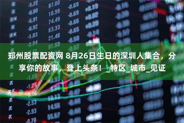 郑州股票配资网 8月26日生日的深圳人集合，分享你的故事，登上头条！_特区_城市_见证
