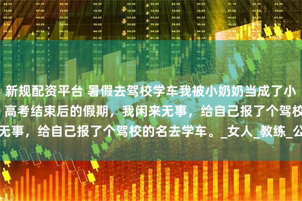 新规配资平台 暑假去驾校学车我被小奶奶当成了小三 崔国良崔浔虞声田丽 高考结束后的假期，我闲来无事，给自己报了个驾校的名去学车。_女人_教练_公司