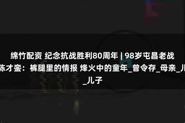 绵竹配资 纪念抗战胜利80周年 | 98岁屯昌老战士陈才銮：裤腿里的情报 烽火中的童年_曾令存_母亲_儿子