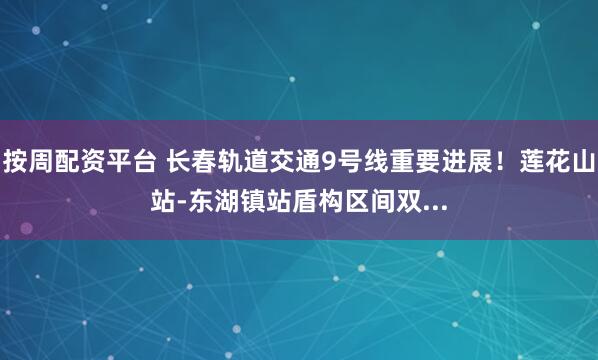 按周配资平台 长春轨道交通9号线重要进展！莲花山站-东湖镇站盾构区间双...