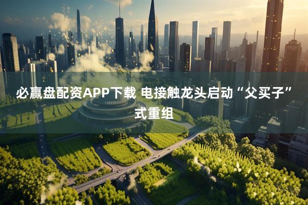必赢盘配资APP下载 电接触龙头启动“父买子”式重组