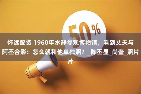 怀远配资 1960年水静参观博物馆，看到丈夫与阿丕合影：怎么就和他单独照？_陈丕显_尚奎_照片
