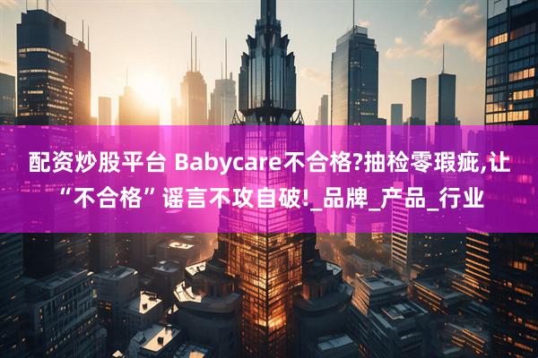 配资炒股平台 Babycare不合格?抽检零瑕疵,让“不合格”谣言不攻自破!_品牌_产品_行业