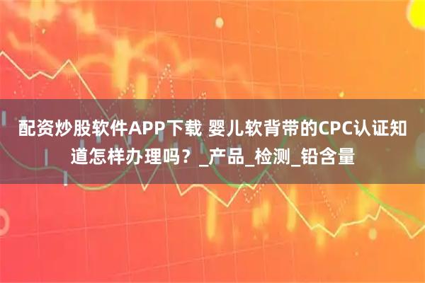 配资炒股软件APP下载 婴儿软背带的CPC认证知道怎样办理吗？_产品_检测_铅含量
