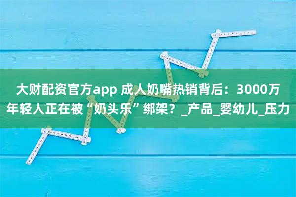 大财配资官方app 成人奶嘴热销背后：3000万年轻人正在被“奶头乐”绑架？_产品_婴幼儿_压力