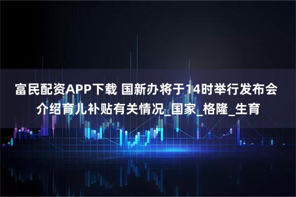富民配资APP下载 国新办将于14时举行发布会 介绍育儿补贴有关情况_国家_格隆_生育
