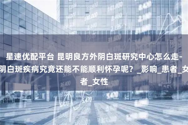 星速优配平台 昆明良方外阴白斑研究中心怎么走-外阴白斑疾病究竟还能不能顺利怀孕呢？_影响_患者_女性