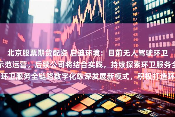 北京股票期货配资 启迪环境：目前无人驾驶环卫车实现了在重点项目的示范运营，后续公司将结合实践，持续探索环卫服务全链路数字化纵深发展新模式，积极打造环卫数智生态平台