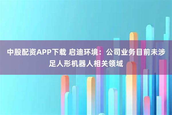 中股配资APP下载 启迪环境：公司业务目前未涉足人形机器人相关领域