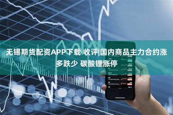 无锡期货配资APP下载 收评|国内商品主力合约涨多跌少 碳酸锂涨停