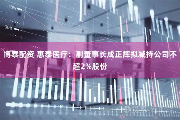 博泰配资 惠泰医疗:副董事长成正辉拟减持公司不超2%股份