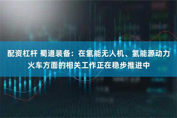 配资杠杆 蜀道装备：在氢能无人机、氢能源动力火车方面的相关工作正在稳步推进中