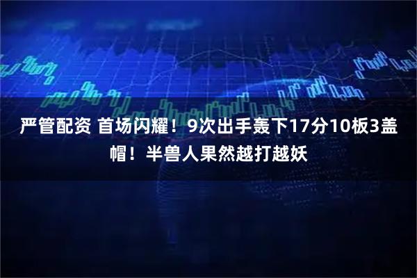 严管配资 首场闪耀!9次出手轰下17分10板3盖帽!半兽人果然越打越妖